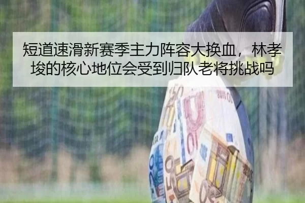 短道速滑新赛季主力阵容大换血，林孝埈的核心地位会受到归队老将挑战吗