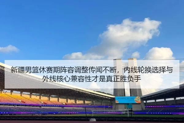 新疆男篮休赛期阵容调整传闻不断，内线轮换选择与外线核心兼容性才是真正胜负手
